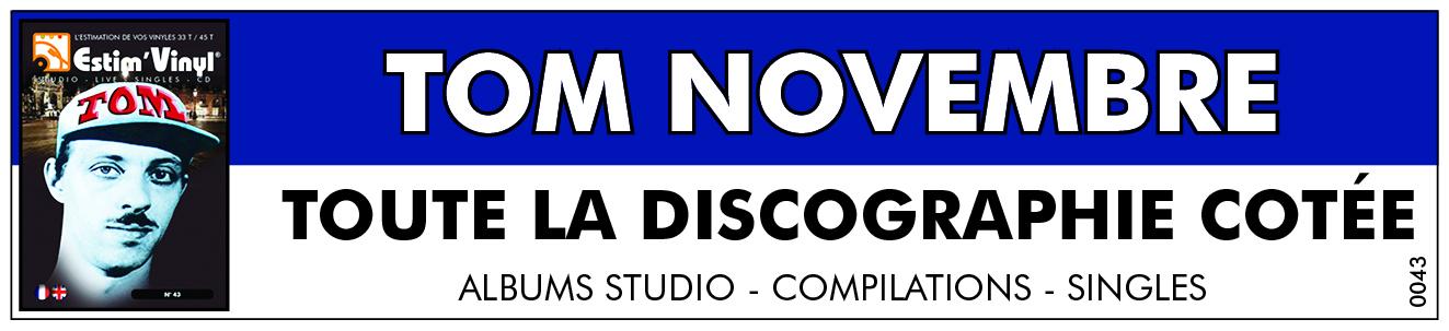 Retrouvez la discographie cotée de Tom Novembre, discographie cotée vinyles studio Tom Novembre, album studio Tom Novembre, valeurs des vinyles 33 tours de Tom Novembre, cote vinyles 33 tours de Tom Novembre, albums singles Tom Novembre, cote vinyles 33 tours deTom Novembre, cote vinyles 45 tours de Tom Novembre,Version Pour Doublage, Toile Cirée, L’Insecte, Bande De Pions, André..., TOM 1 - TOM 2, Tom Novembre, Je Cherche Mon Scoubidou,Le Défilé Des Mois D’Eté, Parcours Santé, Cocktail Party, Mais Elle Restait Chez Elle (Elle Disait), Rupture De Contrat, Les Nains De 1m80, Célibataires, Dépêche-Toi, Silhouettes Anonymes, www.estimvinyl.com.
